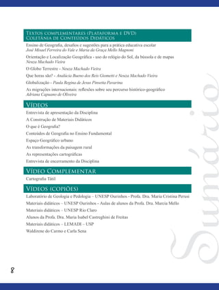 8
Textos complementares (Plataforma e DVD)
Coletânia de Conteúdos Didáticos
Ensino de Geografia, desafios e sugestões para a prática educativa escolar
José Misael Ferreira do Vale e Maria da Graça Mello Magnoni
Orientação e Localização Geográfica - uso do relógio do Sol, da bússola e de mapas
Neuza Machado Vieira
O Globo Terrestre - Neuza Machado Vieira
Que horas são? - Analúcia Bueno dos Reis Giometti e Neuza Machado Vieira
Globalização - Paula Regina de Jesus Pinsetta Pavarina
As migrações internacionais: reflexões sobre seu percurso histórico-geográfico
Adriana Capuano de Oliveira
Vídeos
Entrevista de apresentação da Disciplina
A Construção de Materiais Didáticos
O que é Geografia?
Conteúdos de Geografia no Ensino Fundamental
Espaço Geográfico urbano
As transformações da paisagem rural
As representações cartográficas
Entrevista de encerramento da Disciplina
Vídeo Complementar
Cartografia Tátil
Vídeos (copiões)
Laboratório de Geologia e Pedologia – UNESP Ourinhos - Profa. Dra. Maria Cristina Perusi
Materiais didáticos – UNESP Ourinhos - Aulas de alunos da Profa. Dra. Marcia Mello
Materiais didáticos – UNESP Rio Claro
Alunos da Profa. Dra. Maria Isabel Castreghini de Freitas
Materiais didáticos – LEMADI – USP
Waldirene do Carmo e Carla Sena
 