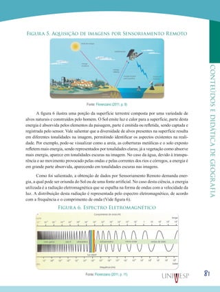 81
CONTEÚDOSEDIDÁTICADEGEOGRAFIA
Figura 5. Aquisição de imagens por Sensoriamento Remoto
Fonte: Florenzano (2011, p. 9)
A figura 6 ilustra uma porção da superfície terrestre composta por uma variedade de
alvos naturais e construídos pelo homem. O Sol emite luz e calor para a superfície, parte desta
energia é absorvida pelos elementos da paisagem, parte é emitida ou refletida, sendo captada e
registrada pelo sensor. Vale salientar que a diversidade de alvos presentes na superfície resulta
em diferentes tonalidades na imagem, permitindo identificar os aspectos existentes na reali-
dade. Por exemplo, pode-se visualizar como a areia, as coberturas metálicas e o solo exposto
refletem mais energia, sendo representados por tonalidades claras; já a vegetação como absorve
mais energia, aparece em tonalidades escuras na imagem. No caso da água, devido à transpa-
rência e ao movimento provocado pelas ondas e pelas correntes dos rios e córregos, a energia é
em grande parte absorvida, aparecendo em tonalidades escuras nas imagens.
Como foi salientado, a obtenção de dados por Sensoriamento Remoto demanda ener-
gia, a qual pode ser oriunda do Sol ou de uma fonte artificial. No caso desta ciência, a energia
utilizada é a radiação eletromagnética que se espalha na forma de ondas com a velocidade da
luz. A distribuição desta radiação é representada pelo espectro eletromagnético, de acordo
com a frequência e o comprimento de onda (Vide figura 6).
Figura 6. Espectro Eletromagnético
Fonte: Florenzano (2011, p. 11).
 
