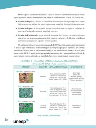 82
Outro aspecto de extrema relevância é que os alvos da superfície terrestre se distin-
guem quanto ao comportamento espectral, espacial e radiométrico. Assim, dividem-se em:
’’ Resolução Espacial: consiste na capacidade de um sensor distinguir objetos da super-
fície terrestre, ou melhor, é o menor elemento ou superfície distinguível por um sensor.
’’ Resolução Espectral: diz respeito à capacidade do sensor em registrar variações de
energia refletida pelos alvos da superfície terrestre.
’’ Resolução Radiométrica: capacidade do sensor de discriminar, em uma área image-
ada, alvos que apresentam pequenas diferenças da radiação refletida e/ou emitida em
determinadas regiões do espectro eletromagnético.
Os satélites artificiais tiveram início na década de 1950 e evoluíram consideravelmente até
os dias de hoje, contribuindo enormemente para o avanço das pesquisas científicas. Os satélites
artificiais se dividem entre os satélites meteorológicos, de sensoriamento remoto e de posiciona-
mento global (GPS). A seguir, serão apresentados nos quadros 1 e 2 alguns satélites artificiais de
sensoriamento remoto, utilizados na atualidade, bem como suas principais características:
Quadro 1 – Imagens Orbitais para Mapeamentos
em Escalas Pequenas e Médias
SATÉLITE ORIGEM CARACTERÍSTICAS APLICAÇÕES
LANDSAT - Goiânia/GO - Brasil
Americana
Resolução espacial de 30 m;
altitude: 705 km; recobre a
mesma área a cada 16 dias.
Área da imagem: 185 X 185 km.
Observação
dos recursos
terrestres (geologia,
geomorfologia, recursos
hídricos, agricultura)
SPOT - Goiânia/GO - Brasil
Francesa
Resolução espacial: 10 m
(PAN), 20 m (multiespectral);
altitude: 830 km; recobre a
mesma área a cada 26 dias.
Área da imagem: 60 X 60 km.
Observação dos
recursos terrestres.
Possibilita visão
estereoscópica.
CBERS - Araguaçu/TO - Brasil
Chinesa e
Brasileira
Resolução Espacial: 20 m;
altitude: 778 km; recobre a
mesma área a cada 26 dias;
área da imagem: 113 X 113 km.
Coletar dados
ambientais.
Fonte: Florenzano, 2011 e Satimagens.
 