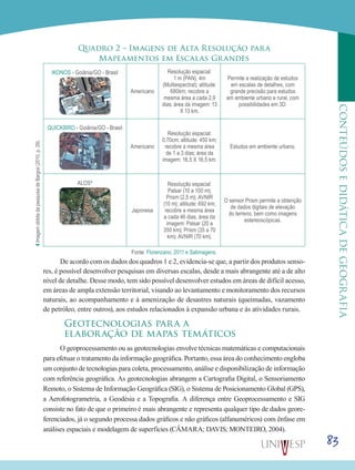 83
CONTEÚDOSEDIDÁTICADEGEOGRAFIA
Quadro 2 – Imagens de Alta Resolução para
Mapeamentos em Escalas Grandes
IKONOS - Goiânia/GO - Brasil
Americano
Resolução espacial:
1 m (PAN), 4m
(Multiespectral); altitude:
680km; recobre a
mesma área a cada 2,9
dias; área da imagem: 13
X 13 km.
Permite a realização de estudos
em escalas de detalhes, com
grande precisão para estudos
em ambiente urbano e rural, com
possibilidades em 3D.
QUICKBIRD - Goiânia/GO - Brasil
Americano
Resolução espacial:
0,70cm; altitude: 450 km;
recobre a mesma área
de 1 a 3 dias; área da
imagem: 16,5 X 16,5 km.
Estudos em ambiente urbano.
ALOS4
Japonesa
Resolução espacial:
Palsar (10 a 100 m);
Prism (2,5 m); AVNIR
(10 m); altitude: 692 km;
recobre a mesma área
a cada 46 dias; área da
imagem: Palsar (20 a
350 km); Prism (35 a 70
km); AVNIR (70 km).
O sensor Prism permite a obtenção
de dados digitais de elevação
do terreno, bem como imagens
estereoscópicas.
Fonte: Florenzano, 2011 e Satimagens.
De acordo com os dados dos quadros 1 e 2, evidencia-se que, a partir dos produtos senso-
res, é possível desenvolver pesquisas em diversas escalas, desde a mais abrangente até a de alto
nível de detalhe. Desse modo, tem sido possível desenvolver estudos em áreas de difícil acesso,
em áreas de ampla extensão territorial, visando ao levantamento e monitoramento dos recursos
naturais, ao acompanhamento e à amenização de desastres naturais (queimadas, vazamento
de petróleo, entre outros), aos estudos relacionados à expansão urbana e às atividades rurais.
Geotecnologias para a
elaboração de mapas temáticos
O geoprocessamento ou as geotecnologias envolve técnicas matemáticas e computacionais
para efetuar o tratamento da informação geográfica. Portanto, essa área do conhecimento engloba
um conjunto de tecnologias para coleta, processamento, análise e disponibilização de informação
com referência geográfica. As geotecnologias abrangem a Cartografia Digital, o Sensoriamento
Remoto, o Sistema de Informação Geográfica (SIG), o Sistema de Posicionamento Global (GPS),
a Aerofotogrametria, a Geodésia e a Topografia. A diferença entre Geoprocessamento e SIG
consiste no fato de que o primeiro é mais abrangente e representa qualquer tipo de dados geore-
ferenciados, já o segundo processa dados gráficos e não gráficos (alfanuméricos) com ênfase em
análises espaciais e modelagem de superfícies (CÂMARA; DAVIS; MONTEIRO, 2004).
4ImagemobtidadapesquisadeBargos(2010,p.29).
 