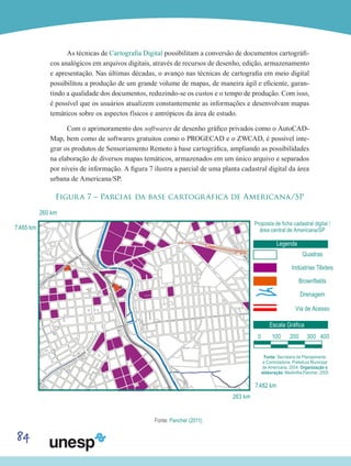 84
As técnicas de Cartografia Digital possibilitam a conversão de documentos cartográfi-
cos analógicos em arquivos digitais, através de recursos de desenho, edição, armazenamento
e apresentação. Nas últimas décadas, o avanço nas técnicas de cartografia em meio digital
possibilitou a produção de um grande volume de mapas, de maneira ágil e eficiente, garan-
tindo a qualidade dos documentos, reduzindo-se os custos e o tempo de produção. Com isso,
é possível que os usuários atualizem constantemente as informações e desenvolvam mapas
temáticos sobre os aspectos físicos e antrópicos da área de estudo.
Com o aprimoramento dos softwares de desenho gráfico privados como o AutoCAD-
Map, bem como de softwares gratuitos como o PROGECAD e o ZWCAD, é possível inte-
grar os produtos de Sensoriamento Remoto à base cartográfica, ampliando as possibilidades
na elaboração de diversos mapas temáticos, armazenados em um único arquivo e separados
por níveis de informação. A figura 7 ilustra a parcial de uma planta cadastral digital da área
urbana de Americana/SP.
Figura 7 – Parcial da base cartográfica de Americana/SP
7.485 km
7.482 km
Proposta de ficha cadastral digital /
área central de Americana/SP
Fonte: Secretaria de Planejamento
e Controladoria. Prefeitura Municipal
de Americana, 2004. Organização e
elaboração: Medinilha Pancher, 2005
Legenda
Escala Gráfica
Quadras
Indústrias Têxteis
Brownfields
Drenagem
Via de Acesso
260 km
263 km
0 100 200 300 400
Fonte: Pancher (2011).
 