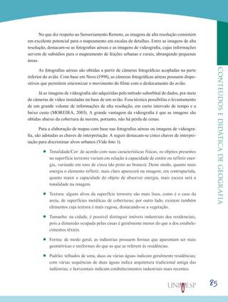 85
CONTEÚDOSEDIDÁTICADEGEOGRAFIA
No que diz respeito ao Sensoriamento Remoto, as imagens de alta resolução consistem
em excelente potencial para o mapeamento em escalas de detalhes. Entre as imagens de alta
resolução, destacam-se as fotografias aéreas e as imagens de videografia, cujas informações
servem de subsídios para o mapeamento de feições urbanas e rurais, abrangendo pequenas
áreas.
As fotografias aéreas são obtidas a partir de câmeras fotográficas acopladas na parte
inferior do avião. Com base em Novo (1998), as câmeras fotográficas aéreas possuem dispo-
sitivos que permitem sincronizar o movimento do filme com o deslocamento do avião.
Já as imagens de videografia são adquiridas pelo método suborbital de dados, por meio
de câmeras de vídeo instaladas na base de um avião. Essa técnica possibilita o levantamento
de um grande volume de informações de alta resolução, em curto intervalo de tempo e a
baixo custo (MOREIRA, 2003). A grande vantagem da videografia é que as imagens são
obtidas abaixo da cobertura de nuvens, portanto, não há perda de cenas.
Para a elaboração de mapas com base nas fotografias aéreas ou imagens de videogra-
fia, são adotadas as chaves de interpretação. A seguir destacam-se cinco chaves de interpre-
tação para discriminar alvos urbanos (Vide foto 1).
’’ Tonalidade/Cor: de acordo com suas características físicas, os objetos presentes
na superfície terrestre variam em relação à capacidade de emitir ou refletir ener-
gia, variando em tons de cinza (do preto ao branco). Deste modo, quanto mais
energia o elemento refletir, mais claro aparecerá na imagem; em contrapartida,
quanto maior a capacidade do objeto de absorver energia, mais escura será a
tonalidade na imagem.
’’ Textura: alguns alvos da superfície terrestre são mais lisos, como é o caso da
areia, de superfícies metálicas de coberturas; por outro lado, existem também
elementos cuja textura é mais rugosa, destacando-se a vegetação.
’’ Tamanho: na cidade, é possível distinguir imóveis industriais dos residenciais,
pois a dimensão ocupada pelas casas é geralmente menor do que a dos estabele-
cimentos têxteis.
’’ Forma: de modo geral, as indústrias possuem formas que aparentam ser mais
geométricas e uniformes do que as que se referem às residências.
’’ Padrão: telhados de uma, duas ou várias águas indicam geralmente residências;
com várias sequências de duas águas indica arquitetura tradicional antiga das
indústrias; e horizontais indicam estabelecimentos industriais mais recentes.
 