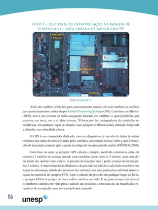 86
Foto 1 – As chaves de interpretação na imagem de
videografia - área urbana de Americana/SP
Fonte: Pancher (2011).
Além dos satélites artificiais para sensoriamento remoto, existem também os satélites
para posicionamento conhecido por Global Positioning System (GPS). Com base em Mônico
(2000), este é um sistema de rádio-navegação baseado em satélites, o qual possibilita que
usuários, em terra, mar e ar, determinem, 24 horas por dia, independente de condições at-
mosféricas, em qualquer lugar do mundo, suas posições tridimensionais (latitude, longitude
e altitude), sua velocidade e hora.
O GPS é um computador dedicado, com um dispositivo de entrada de dados (a antena
receptora das ondas de rádio enviadas pelos satélites), consistindo na base sobre a qual é feito o
cálculo da posição corrente após o ajuste do relógio do receptor pelo do satélite (MÔNICO, 2000).
Com base no autor, o receptor GPS calcula a posição, medindo a distância entre ele
mesmo e 3 satélites no espaço, usando essas medidas como raios de 3 esferas, cada uma de-
las tendo um satélite como centro. A posição do receptor será o ponto comum de interseção
das 3 esferas. A determinação da distância e da posição do satélite é calculada com base nos
dados do almanaque (tabela dos números dos satélites com seus parâmetros orbitais) armaze-
nados na memória do receptor GPS. Após o cálculo da posição em qualquer lugar da Terra,
o receptor GPS terá sempre de cinco a doze satélites em vista. O receptor sempre selecionará
os melhores satélites em vista para o cálculo das posições a uma taxa de, na maioria dos re-
ceptores de navegação, uma nova posição por segundo.
 