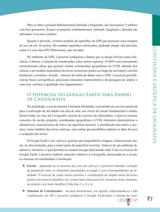 87
CONTEÚDOSEDIDÁTICADEGEOGRAFIA
Para se obter a posição Bidimensional (latitude e longitude), são necessários 3 satélites
com boa geometria. Já para as posições tridimensionais, (latitude, longitude e altitude) são
utilizados 4 ou mais satélites.
Quanto à precisão, existem modelos de aparelhos de GPS que possuem uma margem
de erro de até 10 metros. Há também aparelhos sofisticados, podendo atingir alta precisão,
como é o caso dos GPS Diferenciais, por exemplo.
No ambiente do GPS, é possível configurar o datum que se deseja utilizar como refe-
rência, o idioma, o sistema de coordenadas, entre outros aspectos. O GPS é um instrumento
extremamente eficaz que permite coletar coordenadas geográficas ou UTM, altitude (em
relação a um modelo matemático da terra), armazenar pontos ao longo de um trajeto, calcular
distâncias e azimutes, direção. Através da coleta de dados com o GPS, é possível georrefe-
renciar bases cartográficas, posicionar elementos representativos da paisagem de análise e
com isso, verificar a qualidade dos mapeamentos.
O potencial do Google Earth para Ensino
de Cartografia
Na atualidade, o uso da internet é bastante difundido, consistindo em um rico potencial
para a realização de atividades em sala de aula, nos níveis de ensino fundamental e médio.
Desse modo, no caso da Cartografia, através de recursos da informática, é possível ensinar
conceitos de escala, projeção, coordenadas geográficas e UTM, elementos planimétricos e
altimétricos, características de relevo da superfície terrestre, a distribuição dos mares e oce-
anos, como também das terras emersas, sem contar que possibilita explorar os tipos de usos
e ocupação das terras.
O Google Earth é um software gratuito que disponibiliza imagens, relativamente atu-
ais, de alta resolução, para a maior parte da superfície terrestre. Trata-se de um ambiente di-
nâmico e interativo, o qual permite ao usuário navegar pelo mundo todo. Com os recursos do
Google Earth, é possível explorar conceitos relativos à Cartografia, destacando-se a escala,
os sistemas de coordenadas e orientação.
’’ Escala – aplicando-se os recursos de zoom do software, é possível entender a relação
de proporção entre os elementos desenhados no papel e seus correspondentes na re-
alidade. O recurso de zoom menos permite a visualização de amplas áreas da terra,
porém com poucos detalhes; já o zoom mais torna possível visualizar áreas menores,
no entanto com mais detalhes (Vide foto 2 a, b e c).
’’ Sistemas de Coordenadas – no item ferramentas, em opções, selecionando-se a aba
visualização em 3D, é possível configurar o Google Earth para o sistema de coor-
 