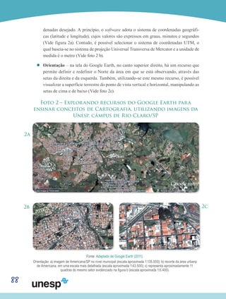 88
denadas desejado. A princípio, o software adota o sistema de coordenadas geográfi-
cas (latitude e longitude), cujos valores são expressos em graus, minutos e segundos
(Vide figura 2a). Contudo, é possível selecionar o sistema de coordenadas UTM, o
qual baseia-se no sistema de projeção Universal Transversa de Mercator e a unidade de
medida é o metro (Vide foto 2 b).
’’ Orientação – na tela do Google Earth, no canto superior direito, há um recurso que
permite definir e redefinir o Norte da área em que se está observando, através das
setas da direita e da esquerda. Também, utilizando-se este mesmo recurso, é possível
visualizar a superfície terrestre do ponto de vista vertical e horizontal, manipulando as
setas de cima e de baixo (Vide foto 2c).
Foto 2 – Explorando recursos do Google Earth para
ensinar conceitos de Cartografia, utilizando imagens da
Unesp, câmpus de Rio Claro/SP
2a
2b 2c
Fonte: Adaptado de Google Earth (2011).
Orientação: a) imagem de Americana/SP no nível municipal (escala aproximada 1:135.000); b) recorte da área urbana
de Americana, em uma escala mais detalhada (escala aproximada 1:43.500); c) representa aproximadamente 11
quadras do mesmo setor evidenciado na figura b (escala aproximada 1:6.400).
 