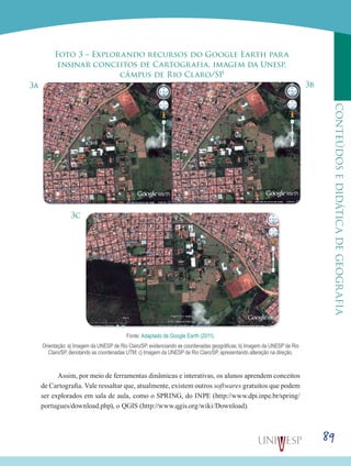 89
CONTEÚDOSEDIDÁTICADEGEOGRAFIA
Foto 3 – Explorando recursos do Google Earth para
ensinar conceitos de Cartografia, imagem da Unesp,
câmpus de Rio Claro/SP
3a 3b
3c
Fonte: Adaptado de Google Earth (2011).
Orientação: a) Imagem da UNESP de Rio Claro/SP, evidenciando as coordenadas geográficas; b) Imagem da UNESP de Rio
Claro/SP, denotando as coordenadas UTM; c) Imagem da UNESP de Rio Claro/SP, apresentando alteração na direção.
Assim, por meio de ferramentas dinâmicas e interativas, os alunos aprendem conceitos
de Cartografia. Vale ressaltar que, atualmente, existem outros softwares gratuitos que podem
ser explorados em sala de aula, como o SPRING, do INPE (http://www.dpi.inpe.br/spring/
portugues/download.php), o QGIS (http://www.qgis.org/wiki/Download).
 