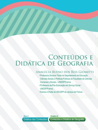 Didática dos Conteúdos
Bloco 2 Disciplina 22
Conteúdos e Didática de Geografia
Conteúdos e
Analúcia Bueno dos Reis Giometti
Professora Doutora Titular do Departamento de Educação,
Ciências Sociais e Políticas Públicas da Faculdade de Ciências
Humanas e Sociais – UNESP/Franca.
Professora da Pós-Graduação em Serviço Social -
UNESP/Franca.
Exerce a Chefia do DECSPP do campus de Franca.
Didática de Geografia
 