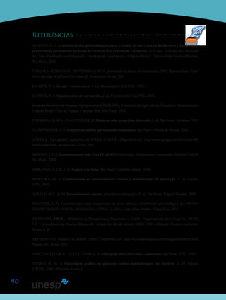 90
Referências
BARGOS, D. C. A utilização das geotecnologias para o estudo do uso e ocupação da terra e das áreas de
preservação permanente na bacia do ribeirão das Pedras em Campinas. 2010. 46f. Trabalho de Conclusão
de Curso (Graduação em Geografia) – Instituto de Geociências e Ciências Exatas, Universidade Estadual Paulista,
Rio Claro, 2010.
CÂMARA, G; DAVIS, C.; MONTEIRO, A. M. V., Introdução à ciência da informação. 2004. Diponível em: http://
www.dpi.inpe.br/gilberto/livro/introd/. Acesso em: 10 out. 2011.
DUARTE, P. A. Escala – fundamentos. 2. ed. Florianópolis: EdUFSC, 1989.
DUARTE, P. A. Fundamentos de cartografia. 2 ed. Florianópolis: EdUFSC, 2002.
Empresa Brasileira de Pesquisa Agropecuária (EMBRAPA). Ministério da Agricultura, Pecuária e Abastecimento.
Coleção Brasil Visto do Espaço, Compact disc. São Paulo, 2002.
FERREIRA, G. M. L.; MARTINELLI, M. Moderno atlas geográfico ilustrado. 2. ed. São Paulo: Moderna, 1993.
FLORENZANO, T. G. Imagens de satélite para estudos ambientais. São Paulo: Oficina de Textos, 2002.
GOOGLE. Cartografia. Aplicativo (GOOGLE EARTH). Disponível em: http://www.google.com.br/intl/pt-BR/
earth/index.html. Acesso em: 22 out. 2011.
MONICO, J. F. G; Posicionamento pelo NAVSTAR-GPS. Descrição, fundamentos e aplicações. Editora UNESP,
São Paulo, 2000.
MORANDI, S.; GIL, I. C. Espaço e turismo. São Paulo: Copidart Editora, 2000.
MOREIRA, M. A. Fundamentos de sensoriamento remoto e metodologias de aplicação. 2. ed. Viçosa:
UFV, 2003.
NOVO, E. M. L. de M. Sensoriamento remoto: princípios e aplicações. 2. ed. São Paulo: Edgard Blucher, 1998.
PANCHER, A. M. Geotecnologias para mapeamento de alvos urbanos: contribuição metodológica. In: ENCON-
TRO DE GEÓGRAFOS DA AMÉRICA LATINA, 13., 2011, Costa Rica. Anais... Costa Rica, 2011.
SÃO PAULO. IBGE – Ministério do Planejamento, Orçamento e Gestão. Departamento de Cartografia. SILVA,
I. F. T. (coordenadora). Noções Básicas de Cartografia. Rio de Janeiro: IBGE, 1999. (Manuais Técnicos em Geoci-
ências, n. 8).
SATIMAGENS. Imagens de satélite. [2005]. Disponível em: http://www.satimagens.com/imagensdesatelite.htm.
Acesso em: 24 out. 2011.
VASCONCELLOS, R.; ALVES FILHO, A. P. Atlas geográfico ilustrado e comentado. São Paulo: FTD, 1999.
VIEIRA, N. M. A Linguagem gráfica no processo ensino-aprendizagem da história. 2. ed. Franca:
FHDSS, 1988. (História-Ensino).
 