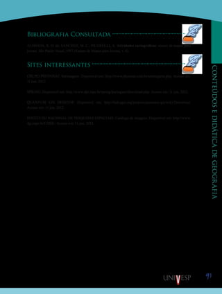 91
CONTEÚDOSEDIDÁTICADEGEOGRAFIA
Bibliografia Consultada
ALMEIDA, R. D. de; SANCHEZ, M. C.; PICARELLI, A. Atividades cartográficas: ensino de mapas para
jovens. São Paulo: Atual, 1997 (Ensino de Mapas para Jovens, v. 4).
Sites interessantes
GRUPO PHOTOSAT. Satimagens. Disponível em: http://www.photosat.com.br/satimagens.php. Acesso em:
11 jun. 2012.
SPRING. Disponível em: http://www.dpi.inpe.br/spring/portugues/download.php. Acesso em: 11 jun. 2012.
QUANTUM GIS DESKTOP. Disponível em: http://hub.qgis.org/projects/quantum-gis/wiki/Download.
Acesso em: 11 jun. 2012.
INSTITUTO NACIONAL DE PESQUISAS ESPACIAIS. Catálogo de imagens. Disponível em: http://www.
dgi.inpe.br/CDSR/. Acesso em: 11 jun. 2012.
Saiba
 