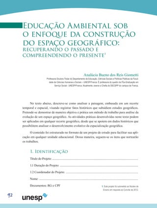 92
Educação Ambiental sob
o enfoque da construção
do espaço geográfico:
recuperando o passado e
compreendendo o presente1
Analúcia Bueno dos Reis Giometti
Professora Doutora Titular do Departamento de Educação, Ciências Sociais e Políticas Públicas da Facul-
dade de Ciências Humanas e Sociais – UNESP/Franca. É professora do quadro da Pós-Graduação em
Serviço Social - UNESP/Franca. Atualmente, exerce a Chefia do DECSPP do campus de Franca.
No texto abaixo, descreve-se como analisar a paisagem, embasada em um recorte
temporal e espacial, visando registrar fatos históricos que subsidiem estudos geográficos.
Pretende-se demostrar de maneira objetiva e prática um método de trabalho para análise da
evolução de um espaço geográfico. As atividades práticas desenvolvidas neste texto podem
ser aplicadas em qualquer recorte geográfico, desde que se apoiem em dados históricos que
possibilitem analisar o desenvolvimento evolutivo da espacialização geográfica.
O conteúdo foi estruturado no formato de um projeto de estudo para facilitar sua apli-
cação em qualquer unidade educacional. Dessa maneira, seguem-se os itens que nortearão
os trabalhos.
1. Identificação
Título do Projeto:..................................................................................................................
1.1 Duração do Projeto: .......................................................................................................
1.2 Coordenador do Projeto: ................................................................................................
Nome: ...................................................................................................................................
Documentos: RG e CPF 1. Este projeto foi submetido ao Núcleo de
Ensino em resposta ao Convite de 2012.
 