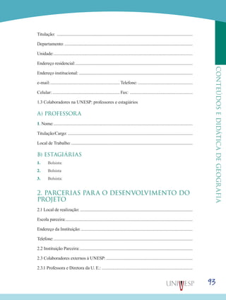93
CONTEÚDOSEDIDÁTICADEGEOGRAFIA
Titulação: .............................................................................................................................
Departamento:......................................................................................................................
Unidade:................................................................................................................................
Endereço residencial:............................................................................................................
Endereço institucional:.........................................................................................................
e-mail:.............................................................. Telefone:.................................................
Celular:............................................................ Fax: ........................................................
1.3 Colaboradores na UNESP: professores e estagiários
A) PROFESSORA
1. Nome:................................................................................................................................
Titulação/Cargo: ...................................................................................................................
Local de Trabalho:................................................................................................................
B) ESTAGIÁRIAS
1.	 Bolsista:
2.	 Bolsista
3.	 Bolsista:
2. PARCERIAS PARA O DESENVOLVIMENTO DO
PROJETO
2.1 Local de realização:........................................................................................................
Escola parceira:.....................................................................................................................
Endereço da Instituição:.......................................................................................................
Telefone:................................................................................................................................
2.2 Instituição Parceira:........................................................................................................
2.3 Colaboradores externos à UNESP:................................................................................
2.3.1 Professora e Diretora da U. E.:....................................................................................
 
