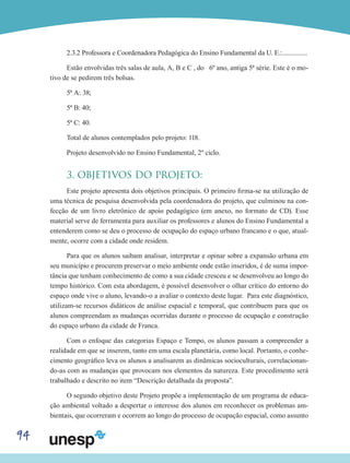 94
2.3.2 Professora e Coordenadora Pedagógica do Ensino Fundamental da U. E.:...............
Estão envolvidas três salas de aula, A, B e C , do 6º ano, antiga 5ª série. Este é o mo-
tivo de se pedirem três bolsas.
5ª A: 38;
5ª B: 40;
5ª C: 40.
Total de alunos contemplados pelo projeto: 118.
Projeto desenvolvido no Ensino Fundamental, 2º ciclo.
3. OBJETIVOS DO PROJETO:
Este projeto apresenta dois objetivos principais. O primeiro firma-se na utilização de
uma técnica de pesquisa desenvolvida pela coordenadora do projeto, que culminou na con-
fecção de um livro eletrônico de apoio pedagógico (em anexo, no formato de CD). Esse
material serve de ferramenta para auxiliar os professores e alunos do Ensino Fundamental a
entenderem como se deu o processo de ocupação do espaço urbano francano e o que, atual-
mente, ocorre com a cidade onde residem.
Para que os alunos saibam analisar, interpretar e opinar sobre a expansão urbana em
seu município e procurem preservar o meio ambiente onde estão inseridos, é de suma impor-
tância que tenham conhecimento de como a sua cidade cresceu e se desenvolveu ao longo do
tempo histórico. Com esta abordagem, é possível desenvolver o olhar crítico do entorno do
espaço onde vive o aluno, levando-o a avaliar o contexto deste lugar. Para este diagnóstico,
utilizam-se recursos didáticos de análise espacial e temporal, que contribuem para que os
alunos compreendam as mudanças ocorridas durante o processo de ocupação e construção
do espaço urbano da cidade de Franca.
Com o enfoque das categorias Espaço e Tempo, os alunos passam a compreender a
realidade em que se inserem, tanto em uma escala planetária, como local. Portanto, o conhe-
cimento geográfico leva os alunos a analisarem as dinâmicas socioculturais, correlacionan-
do-as com as mudanças que provocam nos elementos da natureza. Este procedimento será
trabalhado e descrito no item “Descrição detalhada da proposta”.
O segundo objetivo deste Projeto propõe a implementação de um programa de educa-
ção ambiental voltado a despertar o interesse dos alunos em reconhecer os problemas am-
bientais, que ocorreram e ocorrem ao longo do processo de ocupação espacial, como assunto
 