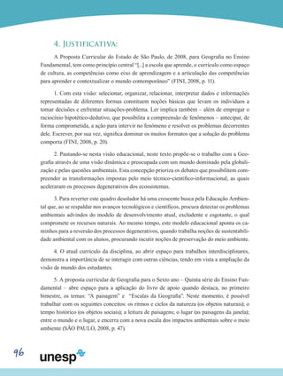 96
4. Justificativa:
A Proposta Curricular do Estado de São Paulo, de 2008, para Geografia no Ensino
Fundamental, tem como princípio central “[...] a escola que aprende, o currículo como espaço
de cultura, as competências como eixo de aprendizagem e a articulação das competências
para aprender e contextualizar o mundo contemporâneo” (FINI, 2008, p. 11).
1. Com esta visão: selecionar, organizar, relacionar, interpretar dados e informações
representadas de diferentes formas constituem noções básicas que levam os indivíduos a
tomar decisões e enfrentar situações-problema. Ler implica também – além de empregar o
raciocínio hipotético-dedutivo, que possibilita a compreensão de fenômenos – antecipar, de
forma comprometida, a ação para intervir no fenômeno e resolver os problemas decorrentes
dele. Escrever, por sua vez, significa dominar os muitos formatos que a solução do problema
comporta (FINI, 2008, p. 20).
2. Pautando-se nesta visão educacional, neste texto propõe-se o trabalho com a Geo-
grafia através de uma visão dinâmica e preocupada com um mundo dominado pela globali-
zação e pelas questões ambientais. Esta concepção prioriza os debates que possibilitem com-
preender as transformações impostas pelo meio técnico-científico-informacional, as quais
aceleraram os processos degenerativos dos ecossistemas.
3. Para reverter este quadro desolador há uma crescente busca pela Educação Ambien-
tal que, ao se respaldar nos avanços tecnológicos e científicos, procura detectar os problemas
ambientais advindos do modelo de desenvolvimento atual, excludente e esgotante, o qual
compromete os recursos naturais. Ao mesmo tempo, este modelo educacional aponta os ca-
minhos para a reversão dos processos degenerativos, quando trabalha noções de sustentabili-
dade ambiental com os alunos, procurando incutir noções de preservação do meio ambiente.
4. O atual currículo da disciplina, ao abrir espaço para trabalhos interdisciplinares,
demonstra a importância de se interagir com outras ciências, tendo em vista a ampliação da
visão de mundo dos estudantes.
5. A proposta curricular de Geografia para o Sexto ano – Quinta série do Ensino Fun-
damental – abre espaço para a aplicação do livro de apoio quando destaca, no primeiro
bimestre, os temas: “A paisagem” e “Escalas da Geografia”. Neste momento, é possível
trabalhar com os seguintes conceitos: os ritmos e ciclos da natureza (os objetos naturais); o
tempo histórico (os objetos sociais); a leitura de paisagens; o lugar (as paisagens da janela);
entre o mundo e o lugar, e encerra com a nova escala dos impactos ambientais sobre o meio
ambiente (SÃO PAULO, 2008, p. 47).
 