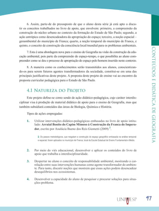 97
CONTEÚDOSEDIDÁTICADEGEOGRAFIA
6. Assim, parte-de do pressuposto de que o aluno desta série já está apto a discu-
tir os conceitos trabalhados no livro de apoio, que envolvem: primeiro, a compreensão da
construção do núcleo urbano no contexto da formação do Estado de São Paulo; segundo, a
ação antrópica como desencadeadora da apropriação do espaço; terceiro, a noção espacial –
geoambiental do município de Franca; quarto, a noção temporal do município de Franca, e
quinto, o conceito de construção da consciência local/mundial para os problemas ambientais.
7. Esta é uma abordagem nova para o ensino de Geografia na visão da construção da edu-
cação ambiental, pois parte da compreensão do espaço-tempo, o que possibilita ao aluno com-
preender como se deu o processo de apropriação do espaço pelo homem inserido neste contexto.
8. A maneira como os conhecimentos serão transmitidos aos alunos, conscientizan-
do-os para serem futuros agentes transformadores da sociedade, constitui-se em uma das
principais justificativas deste projeto. A proposta deste projeto de ensino vai ao encontro da
proposta curricular pedagógica para o Estado de São Paulo.
4.1 Natureza do Projeto
Este projeto define-se como sendo de ação didático-pedagógica, cujo caráter interdis-
ciplinar visa à produção de material didático de apoio para o ensino de Geografia, mas que
também subsidiará conteúdos das áreas de Biologia, Química e História.
Tipos de ações empregadas:
1.	 Utilizar intervenções didático-pedagógicas embasadas no livro de apoio intitu-
lado: Arraial Bonito do Capim Mimoso à Construção da Franca do Impera-
dor, escrito por Analúcia Bueno dos Reis Giometti (2009) 2
.
2.	 Por meio do viés educacional, desenvolver e aplicar os conteúdos do livro de
apoio que trabalha a interdisciplinaridade.
3.	 Despertar no aluno o conceito de responsabilidade ambiental, mostrando a cor-
relação entre suas intervenções humanas como agente transformador do ambien-
te. Para tanto, discutir noções que mostrem que essas ações podem desencadear
desequilíbrios nos ecossistemas.
4.	 Desenvolver a capacidade do aluno de pesquisar e procurar soluções para situa-
ções-problema.
2. Os passos metodológicos, que resgatam a construção do espaço geográfico embasada na análise temporal
e espacial, foram aplicados no município de Franca, local da Escola Estadual de Ensino Fundamental e Médio.
 