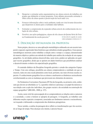 98
5.	 Despertar e estimular ações argumentativas nos alunos através de trabalhos em
grupos que debaterão os temas propostos. Estes debates procurarão estimular o
olhar crítico do aluno quanto à preservação do local onde vive.
6.	 Fornecer informações sobre o meio ambiente, tendo em vista levantar discussões
que despertem os alunos para a realidade onde habitam.
7.	 Estimular a compreensão da expansão urbana através do conhecimento da evo-
lução do sítio urbano.
8.	 Envolver, nas ações pedagógicas, alunos de três classes da Quinta Série do Ensi-
no Fundamental da escola parceira.3
5. Descrição detalhada da proposta:
Neste projeto, descreve-se uma aplicação metodológica embasada em um recorte tem-
poral e espacial, registrando fatos históricos que subsidiem estudos geográficos. Esses passos
metodológicos mostram como trabalhar a relação entre o tempo e o espaço, demonstrando
de maneira objetiva e prática um método de trabalho para análise da evolução de um espaço
geográfico. As atividades práticas desenvolvidas, neste texto, podem ser aplicadas em qual-
quer recorte geográfico, desde que se apoiem em dados históricos que possibilitem analisar
o desenvolvimento evolutivo da espacialização geográfica.
O conteúdo didático da Disciplina Geografia permite o estudo das categorias Espaço
e Tempo. Com este enfoque, possibilita aos alunos compreenderem a realidade em que se
inserem, tanto em uma escala planetária como local, portanto, nas mais diversas escalas es-
paciais. O conhecimento geográfico leva os alunos a analisarem as dinâmicas socioculturais
correlacionando-as com as mudanças que provocam nos elementos da natureza.
Os Parâmetros Curriculares Nacionais (PCNs) da Geografia, no primeiro ciclo, enfati-
zam que devem ser abordadas as “[...] questões relativas à presença e ao papel da natureza e
sua relação com a ação dos indivíduos, dos grupos sociais e da sociedade na construção do
espaço geográfico” (BRASIL, 2000, p. 127).
Assim, neste ciclo há a preocupação de se compreenderem as relações entre a natureza
e a sociedade, e como o homem se apropria da paisagem. A Geografia, ao trabalhar com
diferentes noções espaciais e temporais, associadas aos fenômenos naturais e socioculturais,
vai traçando e delineando a compreensão das dinâmicas paisagísticas.
Nesse sentido, a análise da paisagem deve refletir as transformações que vão ocorren-
do ao longo do tempo. Para alcançar este intento, é preciso buscar
3. Esta série foi sugestão da coorde-
nadora pedagógica e diretora da U. E.
 