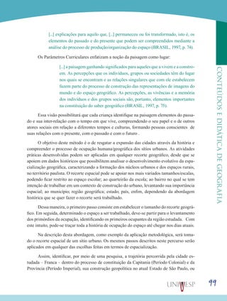 99
CONTEÚDOSEDIDÁTICADEGEOGRAFIA
[...] explicações para aquilo que, [...] permaneceu ou foi transformado, isto é, os
elementos do passado e do presente que podem ser compreendidos mediante a
análise do processo de produção/organização do espaço (BRASIL, 1997, p. 74).
Os Parâmetros Curriculares enfatizam a noção da paisagem como lugar:
[...] a paisagem ganhando significados para aqueles que a vivem e a constro-
em. As percepções que os indivíduos, grupos ou sociedades têm do lugar
nos quais se encontram e as relações singulares que com ele estabelecem
fazem parte do processo de construção das representações de imagens do
mundo e do espaço geográfico. As percepções, as vivências e a memória
dos indivíduos e dos grupos sociais são, portanto, elementos importantes
na constituição do saber geográfico (BRASIL, 1997, p. 75).
Essa visão possibilitará que cada criança identifique na paisagem elementos do passa-
do e sua inter-relação com o tempo em que vive, compreendendo o seu papel e o de outros
atores sociais em relação a diferentes tempos e culturas, formando pessoas conscientes de
suas relações com o presente, com o passado e com o futuro .
O objetivo deste método é o de resgatar a expansão das cidades através da história e
compreender o processo de ocupação humana/geográfica dos sítios urbanos. As atividades
práticas desenvolvidas podem ser aplicadas em qualquer recorte geográfico, desde que se
apoiem em dados históricos que possibilitem analisar o desenvolvimento evolutivo da espa-
cialização geográfica, caracterizando a formação dos núcleos urbanos e dos espaços rurais,
no território paulista. O recorte espacial pode se apoiar nos mais variados tamanhos/escalas,
podendo ficar restrito ao espaço escolar; ao quarteirão da escola; ao bairro no qual se tem
intenção de trabalhar em um contexto de construção do urbano, levantando sua importância
espacial; ao município; região geográfica; estado; país, enfim, dependendo da abordagem
histórica que se quer fazer o recorte será trabalhado.
Dessa maneira, o primeiro passo consiste em estabelecer o tamanho do recorte geográ-
fico. Em seguida, determinado o espaço a ser trabalhado, deve-se partir para o levantamento
dos primórdios da ocupação, identificando os primeiros ocupantes da região estudada. Com
este intuito, pode-se traçar toda a história de ocupação do espaço até chegar nos dias atuais.
Na descrição desta abordagem, como exemplo da aplicação metodológica, será toma-
do o recorte espacial de um sítio urbano. Os mesmos passos descritos neste percurso serão
aplicados em qualquer das escolhas feitas em termos de espacialização.
Assim, identificar, por meio de uma pesquisa, a trajetória percorrida pela cidade es-
tudada – Franca – dentro do processo de constituição da Capitania (Período Colonial) e da
Província (Período Imperial), sua construção geopolítica no atual Estado de São Paulo, ou
 