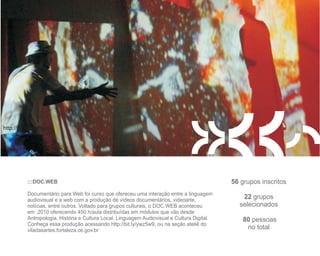 http://bit.ly/ywz5w9




          :::DOC.WEB                                                                         56 grupos inscritos
          Documentário para Web foi curso que ofereceu uma interação entre a linguagem
          audiovisual e a web com a produção de vídeos documentários, videoarte,                22 grupos
          notícias, entre outros. Voltado para grupos culturais, o DOC.WEB aconteceu           selecionados
          em 2010 oferecendo 450 h/aula distribuídas em módulos que vão desde
          Antropologia, História e Cultura Local, Linguagem Audiovisual e Cultura Digital.       80 pessoas
          Conheça essa produção acessando http://bit.ly/ywz5w9, ou na seção ateliê do
          viladasartes.fortaleza.ce.gov.br                                                        no total
 
