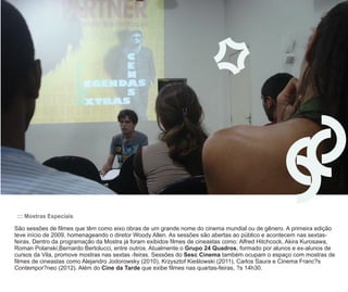 ::: Mostras Especiais

São sessões de filmes que têm como eixo obras de um grande nome do cinema mundial ou de gênero. A primeira edição
teve início de 2009, homenageando o diretor Woody Allen. As sessões são abertas ao público e acontecem nas sextas-
feiras. Dentro da programação da Mostra já foram exibidos filmes de cineastas como: Alfred Hitchcock, Akira Kurosawa,
Roman Polanski,Bernardo Bertolucci, entre outros. Atualmente o Grupo 24 Quadros, formado por alunos e ex-alunos de
cursos da Vila, promove mostras nas sextas -feiras. Sessões do Sesc Cinema também ocupam o espaço com mostras de
filmes de cineastas como Alejandro Jodorowsky (2010), Krzysztof Kieúlowski (2011), Carlos Saura e Cinema Franc?s
Contempor?neo (2012). Além do Cine da Tarde que exibe filmes nas quartas-feiras, ?s 14h30.
 