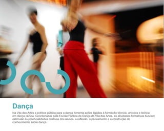 27


Dança
Na Vila das Artes a política pública para a dança fomenta ações ligadas à formação técnica, artística e teórica
em dança cênica. Coordenadas pela Escola Pública de Dança da Vila das Artes, as atividades formativas buscam
estimular as potencialidades criativas dos alunos, a reflexão, o pensamento e a construção do
conhecimento sobre dança.
 