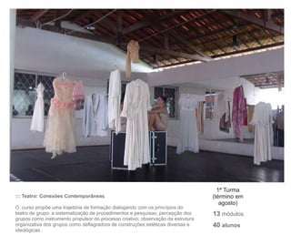 1ª Turma
::: Teatro: Conexões Contemporâneas                                               (término em
                                                                                     agosto)
O curso propõe uma trajetória de formação dialogando com os princípios do
teatro de grupo: a sistematização de procedimentos e pesquisas; percepção dos     13 módulos
grupos como instrumento propulsor do processo criativo; observação da estrutura
organizativa dos grupos como deflagradora de construções estéticas diversas e     40 alunos
ideológicas.
 