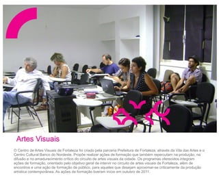 Artes Visuais
O Centro de Artes Visuais de Fortaleza foi criado pela parceria Prefeitura de Fortaleza, através da Vila das Artes e o
Centro Cultural Banco do Nordeste. Propõe realizar ações de formação que também repercutam na produção, na
difusão e no amadurecimento crítico do circuito de artes visuais da cidade. Os programas oferecidos integram
ações de formação, orientado pelo objetivo geral de intervir no circuito de artes visuais de Fortaleza, além de
encontros e uma ação de formação de público, para aqueles que desejam aproximar-se criticamente da produção
artística contemporânea. As ações de formação tiveram início em outubro de 2011.
 