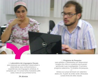 ::: Programa de Pesquisa
                                                para artistas e interessados em desenvolver
  ::: Laboratório de Linguagens Visuais
                                                 projetos de crítica e curadoria que buscam
 para pessoas que pretendem desenvolver e
                                                 aprofundar suas investigações. O primeiro
      sistematizar seus conhecimentos e
                                               programa selecionou 12 projetos de pesquisa,
  experiências nas linguagens artísticas. É
                                                                       :::
composto por 12 cursos livres modulares (20h
                                                  Ambos os cursos terminam em setembro
      cada). Está em sua primeira turma.
                                                deste ano. A partir de então serão oferecidos
                                                        cursos livres de artes visuais.
                34 alunos
 