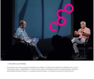 ::: Encontro com Artistas

O encontro tem como proposta apresentar ao público a trajetória de artistas de referência no circuito
nacional de artes e estabelecer um olhar crítico sobre a produção artística contemporânea. Na foto o
psicanalista Eduardo Passos e o artista Eduardo Pessoa, no primeiro encontro da série (2012).
 
