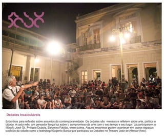 Debates Incalculáveis
Encontros para reflexão sobre assuntos da contemporaneidade. Os debates são mensais e refletem sobre arte, política e
cidade. A cada mês um pensador lança luz sobre o compromisso da arte com o seu tempo e seu lugar. Já participaram: o
filósofo José Gil, Philippe Dubois, Eleonora Fabião, entre outros. Alguns encontros podem acontecer em outros espaços
públicos da cidade como o teatrólogo Eugenio Barba que participou do Debates no Theatro José de Alencar (foto).
 
