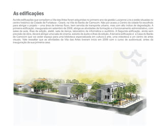 As edificações
As três edificações que compõem a Vila das Artes foram adquiridas no primeiro ano da gestão Luizianne Lins e estão situadas no
centro histórico da Cidade de Fortaleza - Ceará, na Vila do Barão de Camocim. Não por acaso,o Centro da cidade foi escolhido
para abrigar o projeto – uma área de intenso fluxo, bem servida de transporte urbano, mas com alto índice de degradação. A
primeira edificação, inaugurada em setembro de 2008, abriga as atividades de formação e o funcionamento administrativo, com
salas de aula, ilhas de edição, ateliê, sala de dança, laboratório de informática e auditório. A Segunda edificação, ainda sem
previsão de obra, deverá abrigar uma sala de cinema, estúdio de áudio e ilhas de edição. A terceira edificação é a Casa do Barão
de Camocim que vai ceder espaço para uma biblioteca especializada em cultura e arte, uma videoteca e um centro de artes
visuais. Vale ressaltar que as atividades da Vila das Artes tiveram início em 2006 com o curso de audiovisual, antes da
inauguração de sua primeira casa.
 