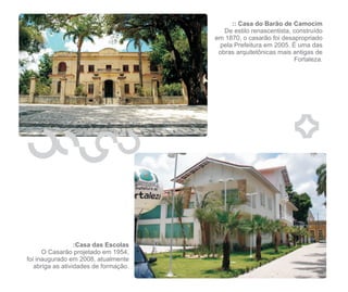 :: Casa do Barão de Camocim
                                          De estilo renascentista, construído
                                       em 1870, o casarão foi desapropriado
                                        pela Prefeitura em 2005. É uma das
                                        obras arquitetônicas mais antigas de
                                                                   Fortaleza.




                  :Casa das Escolas
      O Casarão projetado em 1954,
foi inaugurado em 2008, atualmente
   abriga as atividades de formação.
 