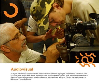 Audiovisual
As ações na área do audiovisual vem democratizar o acesso à linguagem promovendo a inclusão para
a população e provocando a livre reinvenção dos modos de fazer e fruir a arte audiovisual em Fortaleza.
São dois espaços fomentando esta linguagem na Vila das Artes: a Escola Pública de Audiovisual e o
Núcleo de Produção Digital.
 