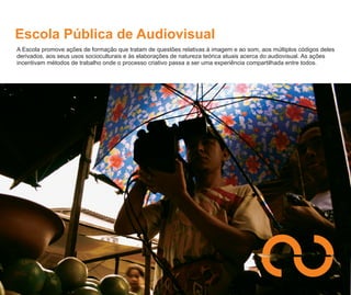 Escola Pública de Audiovisual
A Escola promove ações de formação que tratam de questões relativas à imagem e ao som, aos múltiplos códigos deles
derivados, aos seus usos socioculturais e às elaborações de natureza teórica atuais acerca do audiovisual. As ações
incentivam métodos de trabalho onde o processo criativo passa a ser uma experiência compartilhada entre todos.
 