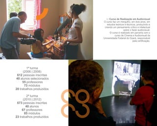 ::: Curso de Realização em Audiovisual
                          O curso faz um mergulho, em dois anos, em
                             estudos teóricos e técnicos, produzindo e
                           criando um pensamento crítico e intelectual
                                             sobre o fazer audiovisual.
                                O curso é realizado em parceria com o
                                    curso de Cinema e Audiovisual da
                          Universidade Federal do Ceará, responsável
                                                      pela certificação.




        1ª turma
      (2006 | 2008)
 612 pessoas inscritas
40 alunos selecionados
     55 professores
       73 módulos
20 trabalhos produzidos

         2ª turma
      (2010 | 2012)
 673 pessoas inscritas
        40 alunos
     67 professores
       85 módulos
23 trabalhos produzidos
 