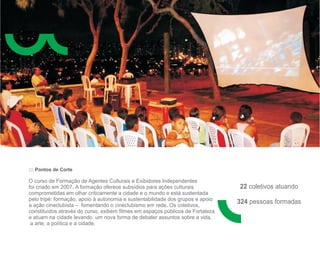 ::: Pontos de Corte

O curso de Formação de Agentes Culturais e Exibidores Independentes
foi criado em 2007. A formação oferece subsídios para ações culturais           22 coletivos atuando
comprometidas em olhar criticamente a cidade e o mundo e está sustentada
pelo tripé: formação, apoio à autonomia e sustentabilidade dos grupos e apoio
a ação cineclubista – fomentando o cineclubismo em rede. Os coletivos,
                                                                                324 pessoas formadas
constituídos através do curso, exibem filmes em espaços públicos de Fortaleza
e atuam na cidade levando um nova forma de debater assuntos sobre a vida,
 a arte, a política e a cidade.
 
