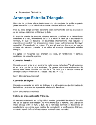  Arrancadores Electronicos.
Arranque Estrella-Triangulo
Un motor de corriente alterna (asíncronos) con rotor en jaula de ardilla se puede
poner en marcha con el método de arranque directo o a tension reducida
Para su plena carga un motor asincrono opera normalmente con una disposiciòn
de las bobinas estatorias en triangulo o delta.
El arranque directo de un motor, absorve elevadas correintes en el momento de
conectarlo a la red, normalemnte de 5 a 8 veces el valor de la In (intensidad
nominal), lo cual se traducira en devanados electricamente mas robustos y
dspositivos de control y de protección de mayor rango, y alimentadores de mayor
capacidad. Encareciendo los costos. Por eso el arranque directo no se usa en
motores de elevada potencia. Y se utiliza el arranque denominado estrella-
triangulo.
Se aplica en máquinas que arrancan en vacío, en ventiladores y bombas
centrifugas de pequeña potencia.
Conexiòn Estrella
Consiste en unir entre si un terminal de cada bobina del estator.Y la alimentación
es en cada uno de los otros terminales. Se genera una tensión equivalente a la
tensión entre fases, dividida por raiz de 3. Es decir que la tensión durante el
arranque (I arr) se reduce en 1.73 veces. (raiz de 3 = 1.73)
I arr = 2 In (intensidad nominal)
Conexión Triángulo
Consiste en conectar en serie las bobinas. Y la alimentació en los terminales de
las bobinas. La tensión es equivalente a la tensión línea-línea.
I arr = 6 In (intensidad nominal)
Sistema de arranque Estrella-Triángulo.
La secuencia comienza en configuracion estrella, generando una tensión en cada
una de las bobinas del estador 1.73 veces menor que la nominal. Una vez que el
motor alcanza entre el 70% u 80% de la velocidad nominal se desconecta el
acoplamiento en estrella para realizar la conmutación a configuraciòn triángulo,
momento a partir del cual el motor opera en condiciones normales.
 