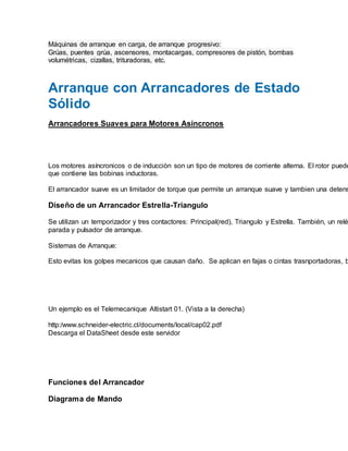 Máquinas de arranque en carga, de arranque progresivo:
Grúas, puentes grúa, ascensores, montacargas, compresores de pistón, bombas
volumétricas, cizallas, trituradoras, etc.
Arranque con Arrancadores de Estado
Sólido
Arrancadores Suaves para Motores Asíncronos
Los motores asíncronicos o de inducciòn son un tipo de motores de corriente alterna. El rotor puede
que contiene las bobinas inductoras.
El arrancador suave es un limitador de torque que permite un arranque suave y tambien una detens
Diseño de un Arrancador Estrella-Triangulo
Se utilizan un temporizador y tres contactores: Principal(red), Triangulo y Estrella. También, un relé
parada y pulsador de arranque.
Sistemas de Arranque:
Esto evitas los golpes mecanicos que causan daño. Se aplican en fajas o cintas trasnportadoras, b
Un ejemplo es el Telemecanique Altistart 01. (Vista a la derecha)
http:/www.schneider-electric.cl/documents/local/cap02.pdf
Descarga el DataSheet desde este servidor
Funciones del Arrancador
Diagrama de Mando
 