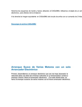 Haremos los esquemas de mando y fuerza utilizando el CADeSIMU. Utilizamos el objeto de un varia
electronico, para efectos de la simulacion.
A la derecha la imagen equivalente en CADeSIMU del circuito de arriba con un comando de 2 hilos
Descargar el archivo CADeSIMU
Arranque Suave de Varios Motores con un solo
Arrancador Electrónico
Primero, desarrollamos un arranque electrónico que una vez haya alcanzado la
velocidad plena (se debe dar el tiempo suficiente en un temporizador) cambia a
arranque directo y libera el arrancador electronico. ,Con este diseño base, se
harra el arranque sucesivo de varios motores con el mismo arrancador electrónico.
 