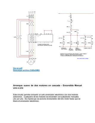 Ver en pdf
Descargar archivo CADeSIMU
Arranque suave de dos motores en cascada - Encendido Manual
uno a uno
Este circuito permite compartir un solo arrancador electrónico con dos motores
asíncronos. Cualquiera de los motores se encienden con pulsadores manuales
uno por uno. Se impide que se accione el encendido del otro motor hasta que se
libere el arrancador electrónico.
 