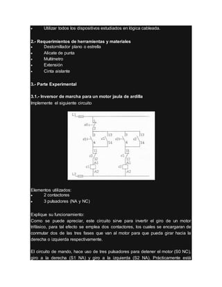  Utilizar todos los dispositivos estudiados en lógica cableada.
2.- Requerimientos de herramientas y materiales
 Destornillador plano o estrella
 Alicate de punta
 Multímetro
 Extensión
 Cinta aislante
3.- Parte Experimental
3.1.- Inversor de marcha para un motor jaula de ardilla
Implemente el siguiente circuito
Elementos utilizados:
 2 contactores
 3 pulsadores (NA y NC)
Explique su funcionamiento:
Como se puede apreciar, este circuito sirve para invertir el giro de un motor
trifásico, para tal efecto se emplea dos contactores, los cuales se encargaran de
conmutar dos de las tres fases que van al motor para que pueda girar hacia la
derecha o izquierda respectivamente.
El circuito de mando, hace uso de tres pulsadores para detener el motor (S0 NC),
giro a la derecha (S1 NA) y giro a la izquierda (S2 NA). Prácticamente está
 