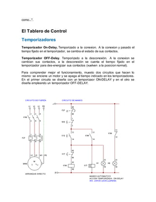 como...".
El Tablero de Control
Temporizadores
Temporizador On-Delay. Temporizado a la conexion. A la conexion y pasado el
tiempo fijado en el temporizador, se cambia el estado de sus contactos.
Temporizador OFF-Delay. Temporizado a la desconexiòn. A la conexion se
cambian sus contactos, a la desconexión se cuenta el tiempo fijado en el
temporizador para des-energizar sus contactos (vuelven a la posicion normal).
Para comprender mejor el funcionamiento, muesto dos circuitos que hacen lo
mismo: se enciene un motor y se apaga al tiempo indicado en los temporizadores.
En el primer circuito se diseña con un temporizaor ON-DELAY y en el otro se
diseña empleando un temporizador OFF-DELAY.
 
