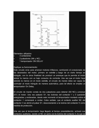 Elementos utilizados:
 3 contactores
 2 pulsadores (NA y NC)
 1 temporizador ON DELAY
Explique su funcionamiento:
Este circuito sirve para arrancar motores trifásicos, cambiando el conexionado de
los devanados del motor, primero en estrella y luego de un cierto tiempo en
triángulo, con la única finalidad de producir un arranque que le permita al motor
vencer la inercia con un bajo consumo de corriente. Una vez que el motor haya
vencido la inercia en el modo estrella, el circuito de mando debe ser capaz de
conmutar al modo triángulo de manera automática, para tal efecto se emplea un
temporizador On Delay.
El circuito de mando consta de dos pulsadores para detener (S0 NC) y arrancar
(S1) el motor. Una vez pulsado S1, las bobinas del contactor 1 y 3 quedarán
energizadas y enclavadas, desde este momento el temporizador montado sobre el
contactor 1 comenzará a contar. Cabe señalar, que el contacto auxiliar NC del
contactor 3 se abrirá al pulsar S1, desconectando a la bobina del contactor 5 como
medida de protección.
Una vez que el temporizador haya llegado al tiempo preestablecido, activará sus
contactos auxiliares, siendo el NC en serie con la bobina del contactor 3, la que se
 