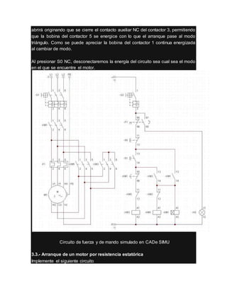 abrirá originando que se cierre el contacto auxiliar NC del contactor 3, permitiendo
que la bobina del contactor 5 se energice con lo que el arranque pase al modo
triángulo. Como se puede apreciar la bobina del contactor 1 continua energizada
al cambiar de modo.
Al presionar S0 NC, desconectaremos la energía del circuito sea cual sea el modo
en el que se encuentre el motor.
Circuito de fuerza y de mando simulado en CADe SIMU
3.3.- Arranque de un motor por resistencia estatórica
Implemente el siguiente circuito
 