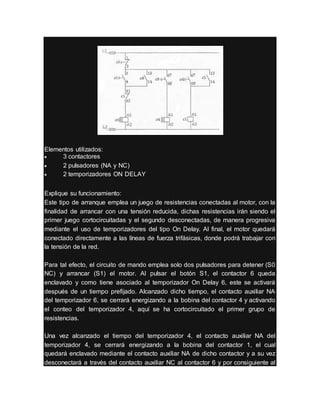 Elementos utilizados:
 3 contactores
 2 pulsadores (NA y NC)
 2 temporizadores ON DELAY
Explique su funcionamiento:
Este tipo de arranque emplea un juego de resistencias conectadas al motor, con la
finalidad de arrancar con una tensión reducida, dichas resistencias irán siendo el
primer juego cortocircuitadas y el segundo desconectadas, de manera progresiva
mediante el uso de temporizadores del tipo On Delay. Al final, el motor quedará
conectado directamente a las líneas de fuerza trifásicas, donde podrá trabajar con
la tensión de la red.
Para tal efecto, el circuito de mando emplea solo dos pulsadores para detener (S0
NC) y arrancar (S1) el motor. Al pulsar el botón S1, el contactor 6 queda
enclavado y como tiene asociado al temporizador On Delay 6, este se activará
después de un tiempo prefijado. Alcanzado dicho tiempo, el contacto auxiliar NA
del temporizador 6, se cerrará energizando a la bobina del contactor 4 y activando
el conteo del temporizador 4, aquí se ha cortocircuitado el primer grupo de
resistencias.
Una vez alcanzado el tiempo del temporizador 4, el contacto auxiliar NA del
temporizador 4, se cerrará energizando a la bobina del contactor 1, el cual
quedará enclavado mediante el contacto auxiliar NA de dicho contactor y a su vez
desconectará a través del contacto auxiliar NC al contactor 6 y por consiguiente al
 