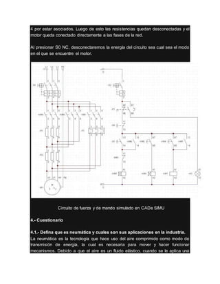 4 por estar asociados. Luego de esto las resistencias quedan desconectadas y el
motor queda conectado directamente a las fases de la red.
Al presionar S0 NC, desconectaremos la energía del circuito sea cual sea el modo
en el que se encuentre el motor.
Circuito de fuerza y de mando simulado en CADe SIMU
4.- Cuestionario
4.1.- Defina que es neumática y cuales son sus aplicaciones en la industria.
La neumática es la tecnología que hace uso del aire comprimido como modo de
transmisión de energía, la cual es necesaria para mover y hacer funcionar
mecanismos. Debido a que el aire es un fluido elástico, cuando se le aplica una
 