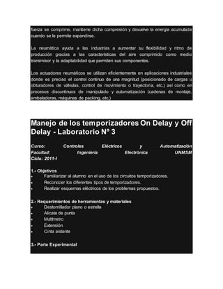 fuerza se comprime, mantiene dicha compresión y devuelve la energía acumulada
cuando se le permite expandirse.
La neumática ayuda a las industrias a aumentar su flexibilidad y ritmo de
producción gracias a las características del aire comprimido como medio
transmisor y la adaptabilidad que permiten sus componentes.
Los actuadores neumáticos se utilizan eficientemente en aplicaciones industriales
donde es preciso el control continuo de una magnitud (posicionado de cargas u
obturadores de válvulas, control de movimiento o trayectoria, etc.) así como en
procesos discontinuos de manipulado y automatización (cadenas de montaje,
embaladoras, máquinas de packing, etc.)
Manejo de los temporizadores On Delay y Off
Delay - Laboratorio Nº 3
Curso: Controles Eléctricos y Automatización
Facultad: Ingeniería Electrónica UNMSM
Ciclo: 2011-I
1.- Objetivos
 Familiarizar al alumno en el uso de los circuitos temporizadores.
 Reconocer los diferentes tipos de temporizadores.
 Realizar esquemas eléctricos de los problemas propuestos.
2.- Requerimientos de herramientas y materiales
 Destornillador plano o estrella
 Alicate de punta
 Multímetro
 Extensión
 Cinta aislante
3.- Parte Experimental
 