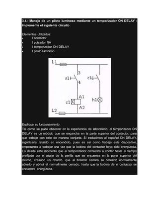 3.1.- Manejo de un piloto luminoso mediante un temporizador ON DELAY -
Implemente el siguiente circuito
Elementos utilizados:
 1 contactor
 1 pulsador NA
 1 temporizador ON DELAY
 1 piloto luminoso
Explique su funcionamiento:
Tal como se pudo observar en la experiencia de laboratorio, el temporizador ON
DELAY es un módulo que se engancha en la parte superior del contactor, para
que trabaje con este de manera conjunta. Si traducimos al español ON DELAY,
significaría retardo en encendido, pues es así como trabaja este dispositivo,
empezando a trabajar una vez que la bobina del contactor haya sido energizada.
Es desde este momento que el temporizador comienza a contar hasta el tiempo
prefijado por el ajuste de la perilla que se encuentra en la parte superior del
mismo, creando un retardo, que al finalizar cerrará su contacto normalmente
abierto y abrirá el normalmente cerrado, hasta que la bobina de el contactor se
encuentre energizada.
 