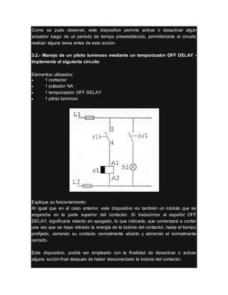 Como se pudo observar, este dispositivo permite activar o desactivar algún
actuador luego de un período de tiempo preestablecido, permitiéndole al circuito
realizar alguna tarea antes de esta acción.
3.2.- Manejo de un piloto luminoso mediante un temporizador OFF DELAY -
Implemente el siguiente circuito
Elementos utilizados:
 1 contactor
 1 pulsador NA
 1 temporizador OFF DELAY
 1 piloto luminoso
Explique su funcionamiento:
Al igual que en el caso anterior, este dispositivo es también un módulo que se
engancha en la parte superior del contactor. Si traducimos al español OFF
DELAY, significaría retardo en apagado, lo que indicaría, que comenzará a contar
una vez que se haya retirado la energía de la bobina del contactor, hasta el tiempo
prefijado, cerrando su contacto normalmente abierto y abriendo el normalmente
cerrado.
Este dispositivo, podría ser empleado con la finalidad de desactivar o activar
alguna acción final después de haber desconectado la bobina del contactor.
 