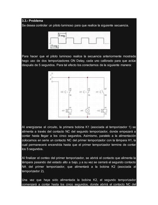 3.3.- Problema
Se desea controlar un piloto luminoso para que realice la siguiente secuencia.
Para hacer que el piloto luminoso realice la secuencia anteriormente mostrada
hago uso de dos temporizadores ON Delay, cada uno calibrado para que actúe
después de 5 segundos. Para tal efecto los conectamos de la siguiente manera:
Al energizarse el circuito, la primera bobina K1 (asociada al temporizador 1) se
alimenta a través del contacto NC del segundo temporizador, donde empezará a
contar hasta llegar a los cinco segundos. Asimismo, paralelo a la alimentación
colocamos en serie un contacto NC del primer temporizador con la lámpara H1, la
cual permanecerá encendida hasta que el primer temporizador termine de contar
los 5 segundos.
Al finalizar el conteo del primer temporizador, se abrirá el contacto que alimenta la
lámpara pasando del estado alto a bajo, y a su vez se cerrará el segundo contacto
NA del primer temporizador, que alimentará a la bobina K2 (asociada al
temporizador 2).
Una vez que haya sido alimentada la bobina K2, el segundo temporizador
comenzará a contar hasta los cinco segundos, donde abrirá el contacto NC del
 