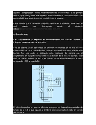 segundo temporizador, donde momentáneamente desconectará a la primera
bobina y por consiguiente a la segunda, inmediatamente el contacto asociado a la
primera bobina se volverá a cerrar, reiniciándose el proceso.
Cabe señalar, que el circuito se diagramó y simuló en el software CADe SIMU, el
cual puede ser descargado desde el siguiente
enlacehttp://personales.ya.com/canalPLC/cade_sim.htm
4.- Cuestionario
4.1.- Esquematice y explique el funcionamiento del circuito estrella –
triángulo para arranque de un motor
Sólo es posible utilizar este modo de arranque en motores en los que las dos
extremidades de cada uno de los tres devanados estatóricos vuelvan a la placa de
bornes. Por otra parte, el bobinado debe realizarse de manera que el
acoplamiento en triángulo corresponda con la tensión de la red: por ejemplo, en el
caso de una red trifásica de 380 V, es preciso utilizar un motor bobinado a 380 V
en triángulo y 660 V en estrella.
El principio consiste en arrancar el motor acoplando los devanados en estrella a la
tensión de la red, lo que equivale a dividir la tensión nominal del motor en estrella
por raíz de 3.
 