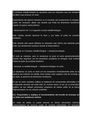 El arranque estrella-triángulo es apropiado para las máquinas cuyo par resistente
es débil o que arrancan en vacío.
Dependiendo del régimen transitorio en el momento del acoplamiento en triángulo,
puede ser necesario utilizar una variante que limite los fenómenos transitorios
cuando se supera cierta potencia:
– temporización de 1 a 2 segundos al paso estrella-triángulo.
Esta medida permite disminuir la fcem y, por tanto, la punta de corriente
transitoria.
Esta variante sólo puede utilizarse en máquinas cuya inercia sea suficiente para
evitar una deceleración excesiva durante la temporización.
– arranque en 3 tiempos: estrella-triángulo + resistencia-triángulo.
El corte se mantiene, pero la resistencia se pone en serie aproximadamente
durante tres segundos con los devanados acoplados en triángulo. Esta medida
reduce la punta de corriente transitoria.
– arranque en estrella-triángulo + resistencia-triángulo sin corte.
La resistencia se pone en serie con los devanados inmediatamente antes de la
apertura del contactor de estrella. Esta medida evita cualquier corte de corriente y,
por tanto, la aparición de fenómenos transitorios.
El uso de estas variantes conlleva la instalación de componentes adicionales y el
consiguiente aumento del coste total. En muchos casos, el uso de un arrancador
estático de tipo Altistart (arrancador progresivo de estado sólido de la marca
Telemecanique) es una solución preferible.
4.2.- Esquematice y explique el funcionamiento del circuito de arranque de
un motor por resistencia rotórica
Un motor de anillos no puede arrancar en directo (devanados rotóricos
cortocircuitados) sin provocar puntas de corriente inadmisibles. Es necesario
 